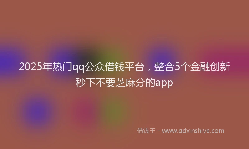 2025年热门qq公众借钱平台，整合5个金融创新秒下不要芝麻分的app