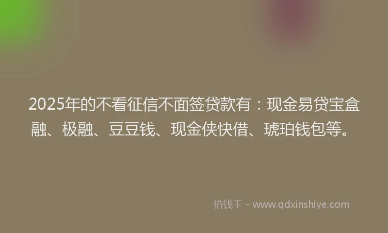 2025年的不看征信不面签贷款有：现金易贷宝盒融、极融、豆豆钱、现金侠快借、琥珀钱包等。