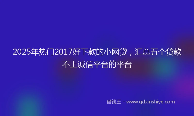 2025年热门2017好下款的小网贷，汇总五个贷款不上诚信平台的平台