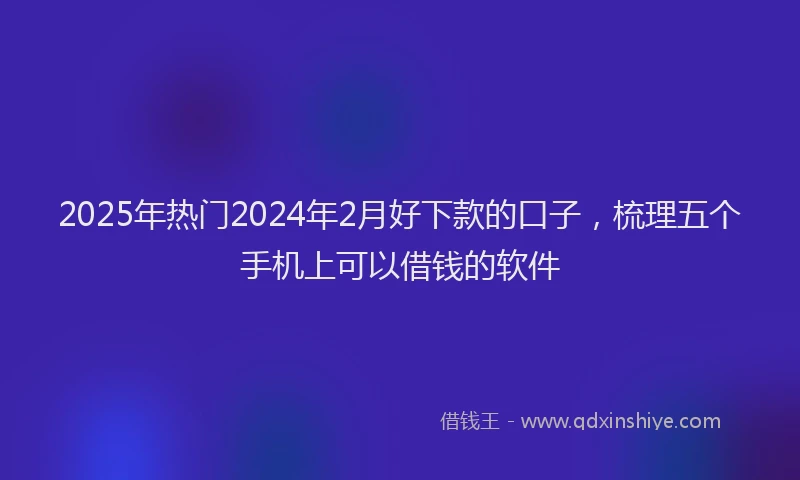 2025年热门2024年2月好下款的口子，梳理五个手机上可以借钱的软件