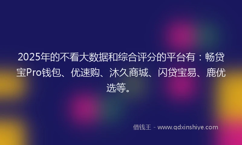 2025年的不看大数据和综合评分的平台有：畅贷宝Pro钱包、优速购、沐久商城、闪贷宝易、鹿优选等。
