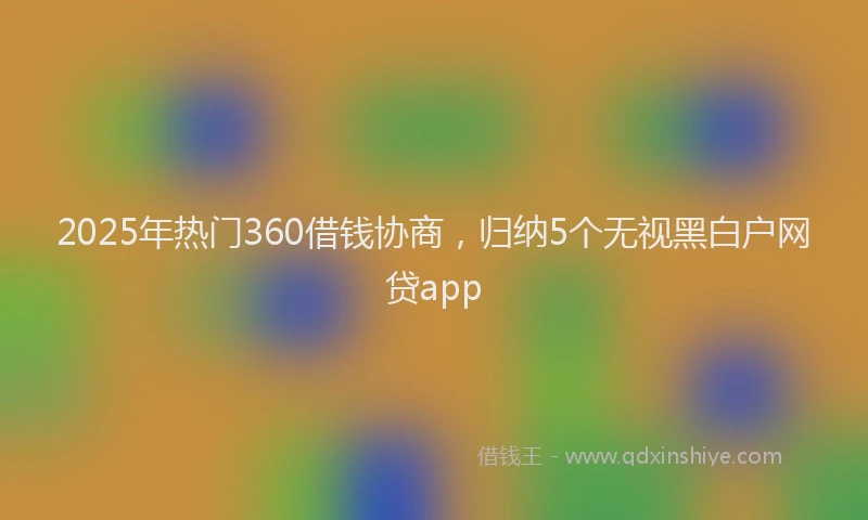 2025年热门360借钱协商，归纳5个无视黑白户网贷app
