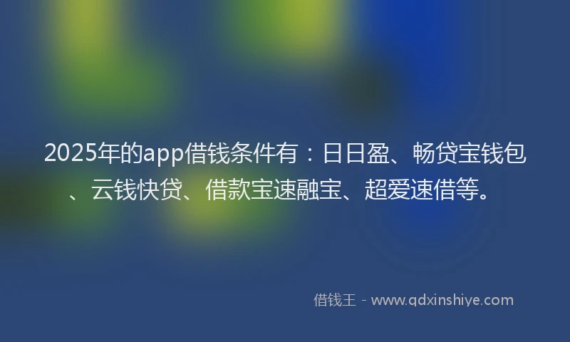 2025年的app借钱条件有：日日盈、畅贷宝钱包、云钱快贷、借款宝速融宝、超爱速借等。