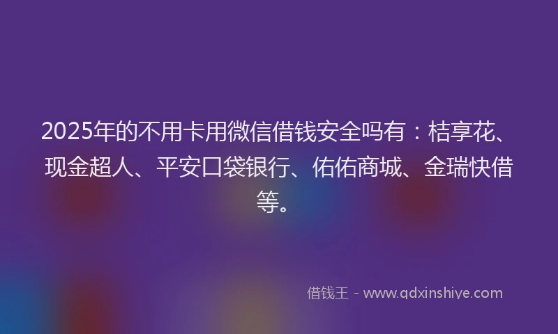 2025年的不用卡用微信借钱安全吗有：桔享花、现金超人、平安口袋银行、佑佑商城、金瑞快借等。