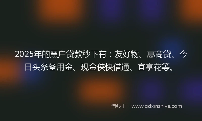 2025年的黑户贷款秒下有：友好物、惠商贷、今日头条备用金、现金侠快借通、宜享花等。