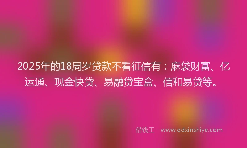 2025年的18周岁贷款不看征信有：麻袋财富、亿运通、现金快贷、易融贷宝盒、信和易贷等。