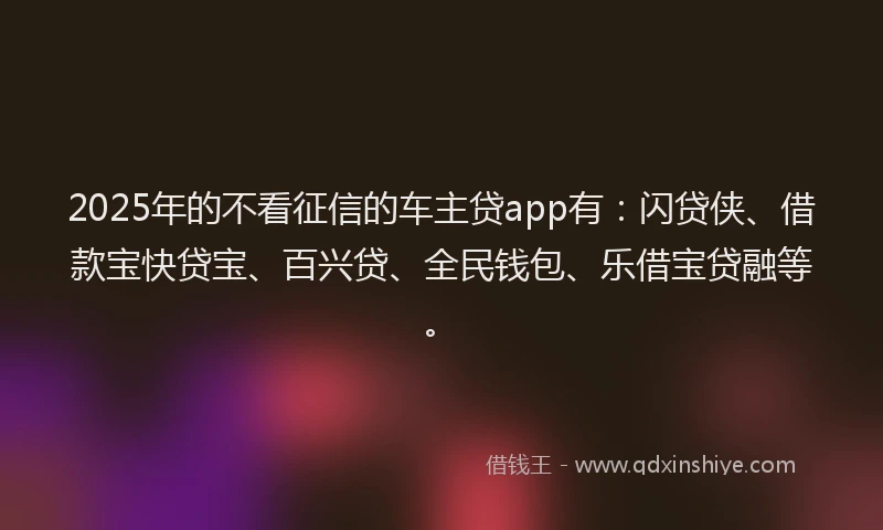 2025年的不看征信的车主贷app有：闪贷侠、借款宝快贷宝、百兴贷、全民钱包、乐借宝贷融等。