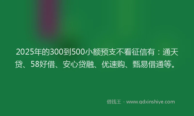 2025年的300到500小额预支不看征信有：通天贷、58好借、安心贷融、优速购、甄易借通等。
