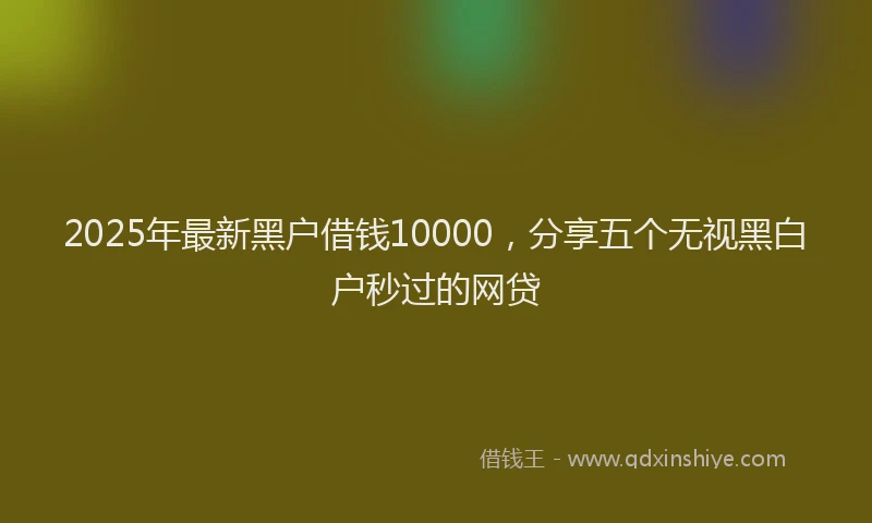 2025年最新黑户借钱10000，分享五个无视黑白户秒过的网贷