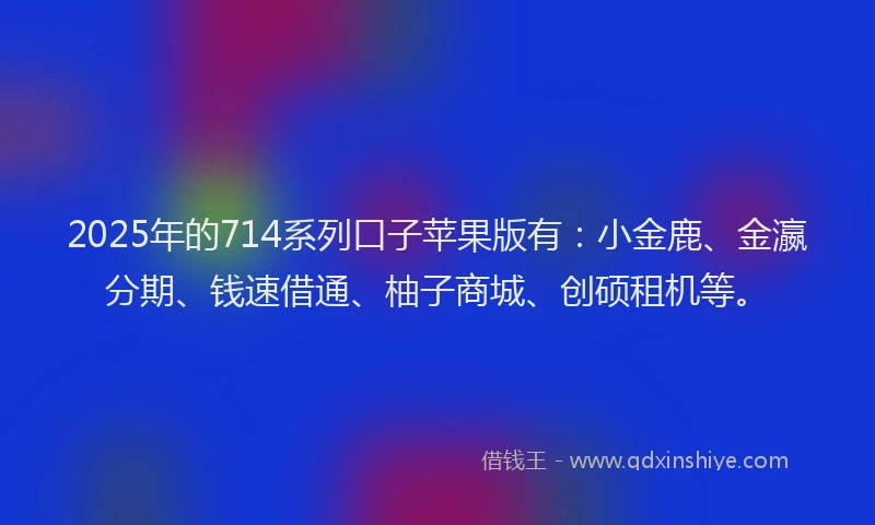 2025年的714系列口子苹果版有：小金鹿、金瀛分期、钱速借通、柚子商城、创硕租机等。