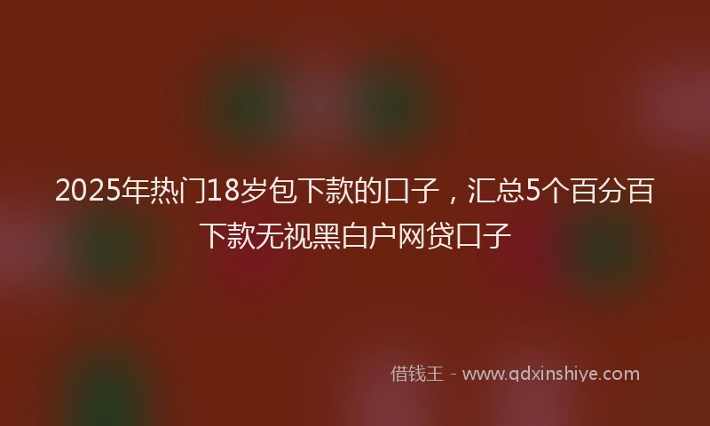 2025年热门18岁包下款的口子，汇总5个百分百下款无视黑白户网贷口子
