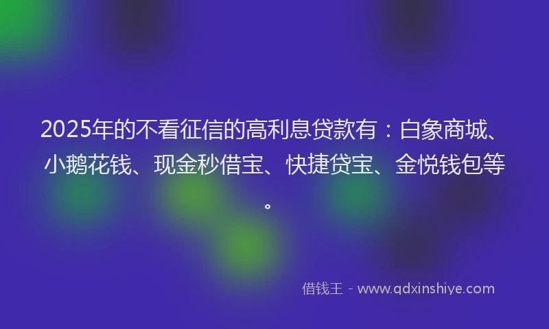 2025年的不看征信的高利息贷款有：白象商城、小鹅花钱、现金秒借宝、快捷贷宝、金悦钱包等。