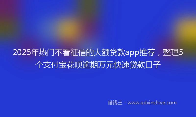 2025年热门不看征信的大额贷款app推荐，整理5个支付宝花呗逾期万元快速贷款口子