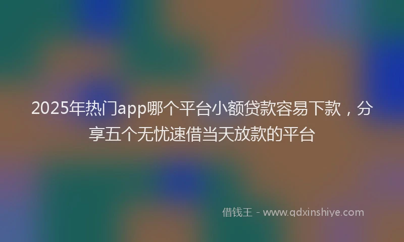 2025年热门app哪个平台小额贷款容易下款，分享五个无忧速借当天放款的平台
