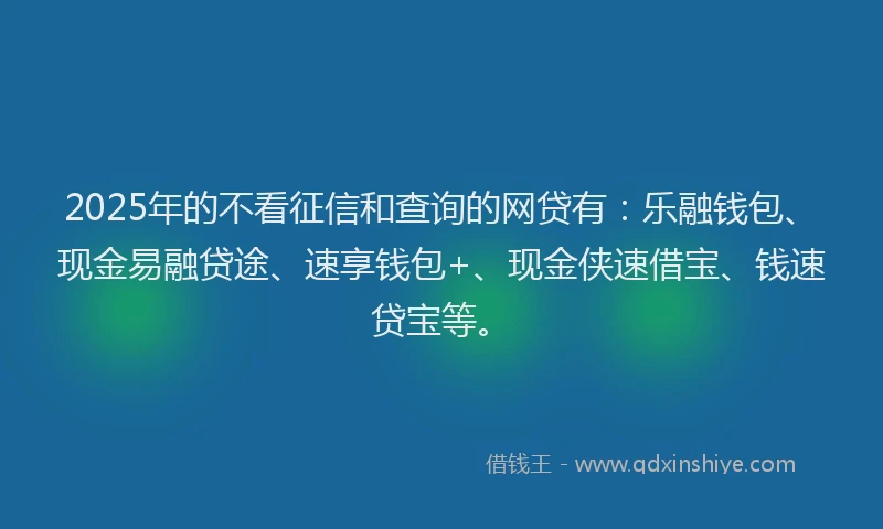 2025年的不看征信和查询的网贷有：乐融钱包、现金易融贷途、速享钱包+、现金侠速借宝、钱速贷宝等。