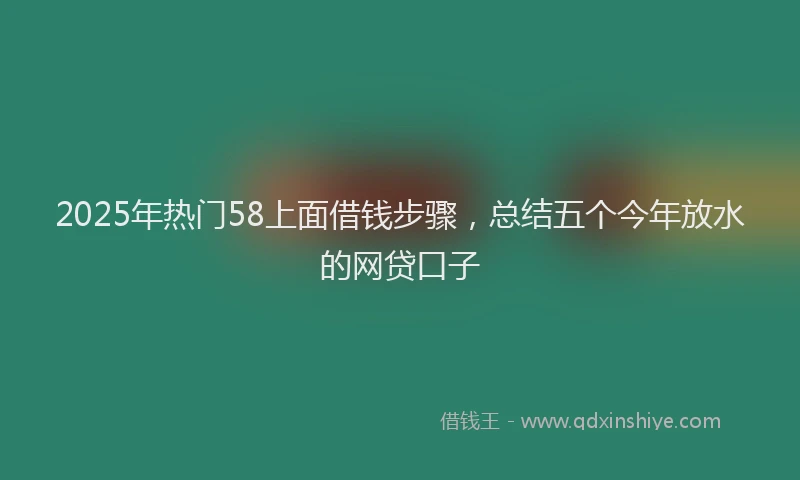 2025年热门58上面借钱步骤，总结五个今年放水的网贷口子