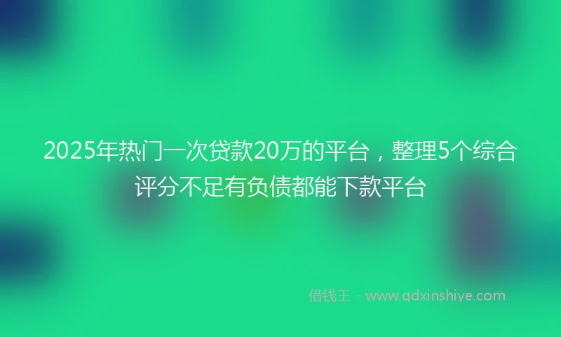 2025年热门一次贷款20万的平台，整理5个综合评分不足有负债都能下款平台