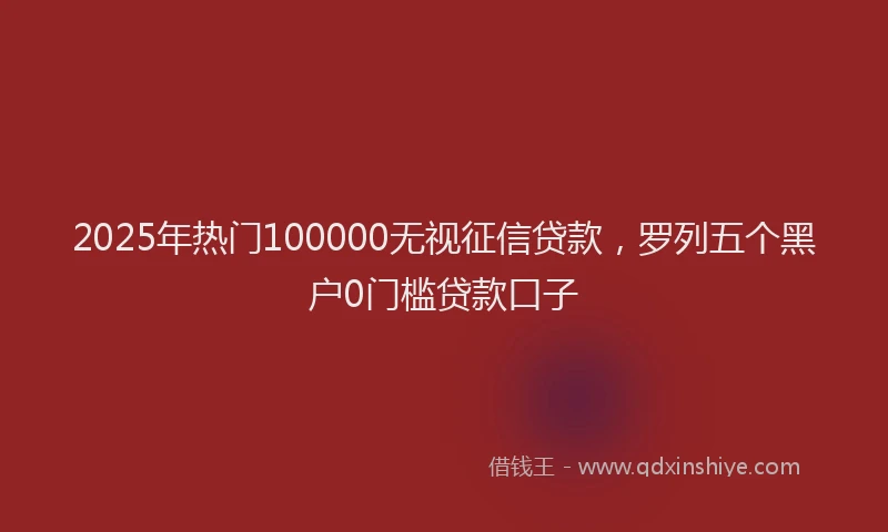 2025年热门100000无视征信贷款，罗列五个黑户0门槛贷款口子