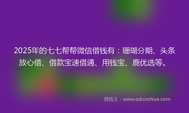 2025年的七七帮帮微信借钱有：珊瑚分期、头条放心借、借款宝速借通、用钱宝、鹿优选等。