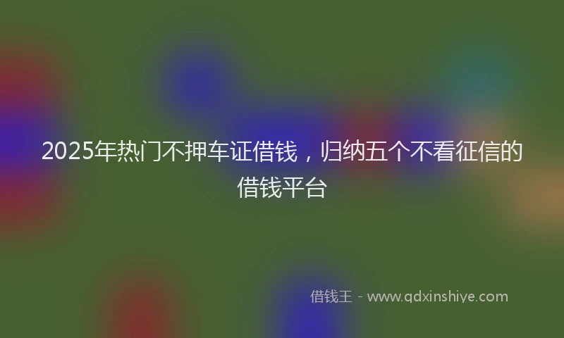 2025年热门不押车证借钱，归纳五个不看征信的借钱平台