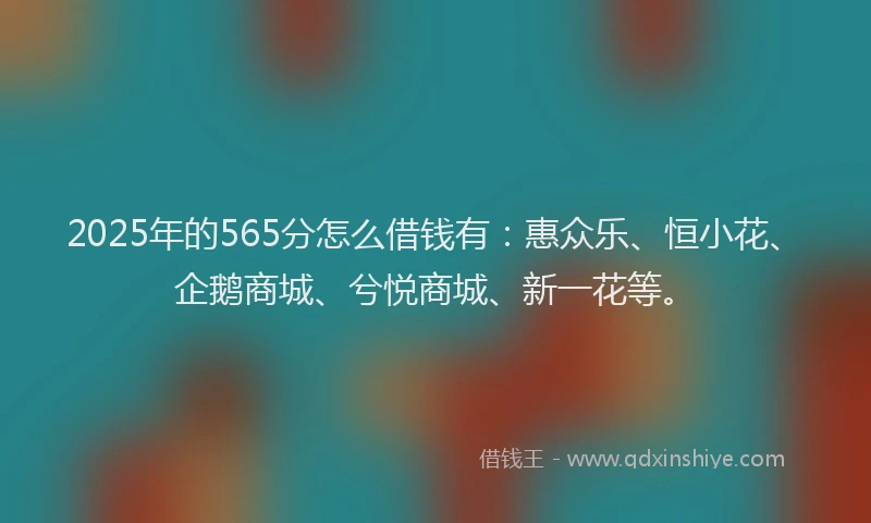 2025年的565分怎么借钱有：惠众乐、恒小花、企鹅商城、兮悦商城、新一花等。