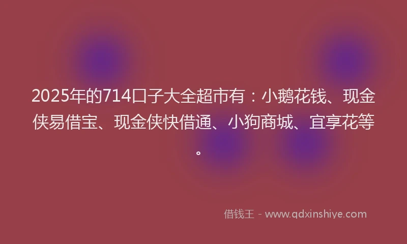 2025年的714口子大全超市有：小鹅花钱、现金侠易借宝、现金侠快借通、小狗商城、宜享花等。