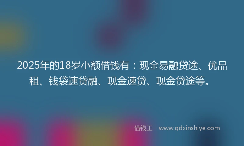 2025年的18岁小额借钱有：现金易融贷途、优品租、钱袋速贷融、现金速贷、现金贷途等。