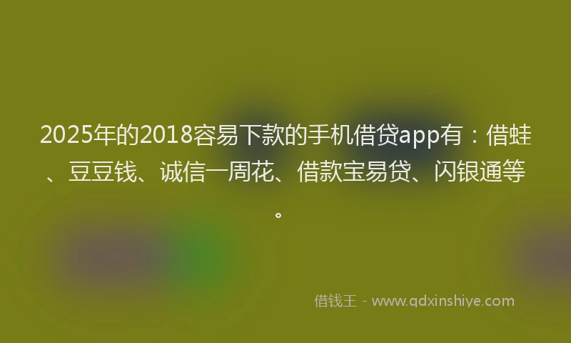 2025年的2018容易下款的手机借贷app有：借蛙、豆豆钱、诚信一周花、借款宝易贷、闪银通等。