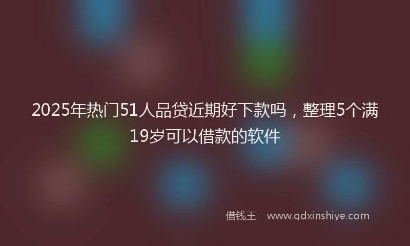 2025年热门51人品贷近期好下款吗，整理5个满19岁可以借款的软件