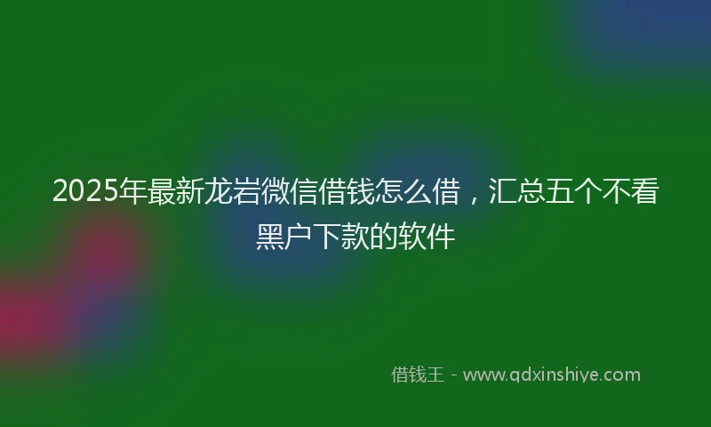 2025年最新龙岩微信借钱怎么借，汇总五个不看黑户下款的软件