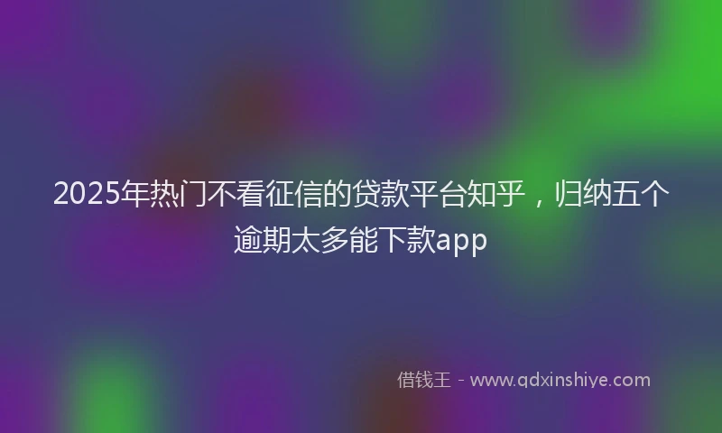 2025年热门不看征信的贷款平台知乎，归纳五个逾期太多能下款app
