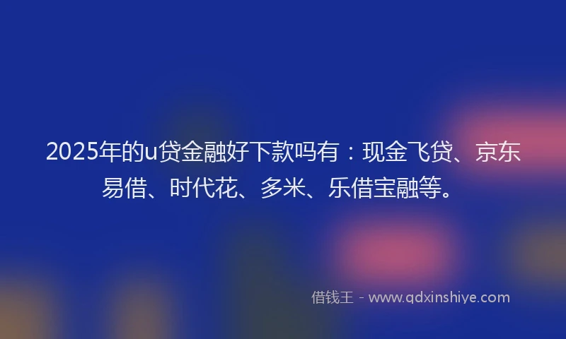 2025年的u贷金融好下款吗有:现金飞贷、京东易借、时代花、多米、乐借宝融等。
