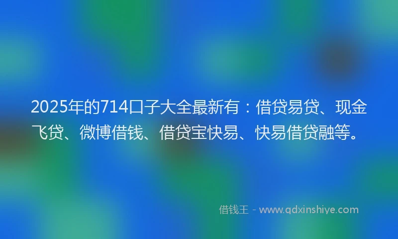 2025年的714口子大全最新有：借贷易贷、现金飞贷、微博借钱、借贷宝快易、快易借贷融等。