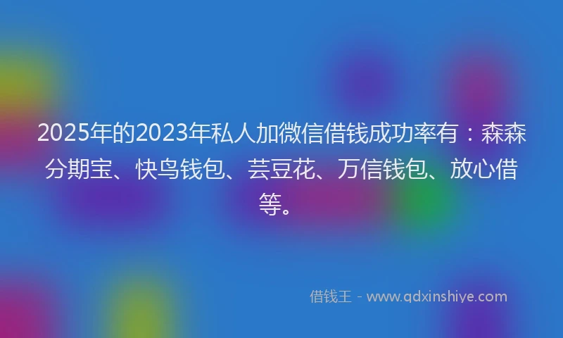 2025年的2023年私人加微信借钱成功率有：森森分期宝、快鸟钱包、芸豆花、万信钱包、放心借等。