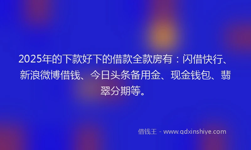2025年的下款好下的借款全款房有：闪借快行、新浪微博借钱、今日头条备用金、现金钱包、翡翠分期等。
