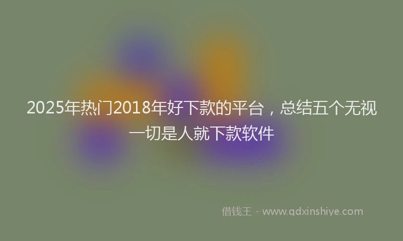 2025年热门2018年好下款的平台，总结五个无视一切是人就下款软件