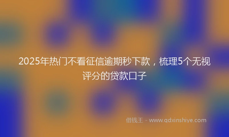 2025年热门不看征信逾期秒下款，梳理5个无视评分的贷款口子
