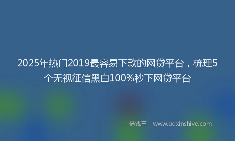 2025年热门2019最容易下款的网贷平台，梳理5个无视征信黑白100%秒下网贷平台
