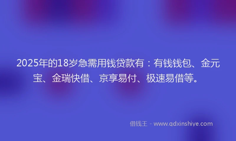 2025年的18岁急需用钱贷款有：有钱钱包、金元宝、金瑞快借、京享易付、极速易借等。