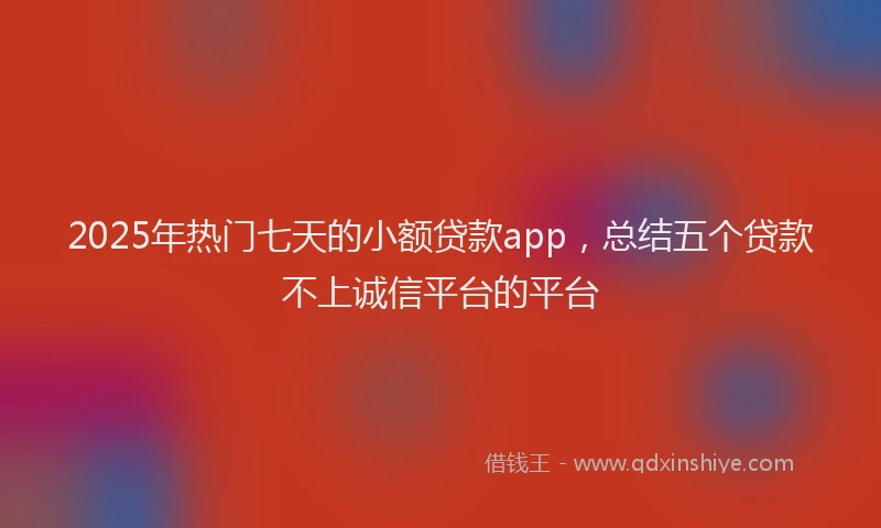 2025年热门七天的小额贷款app,总结五个贷款不上诚信平台的平台