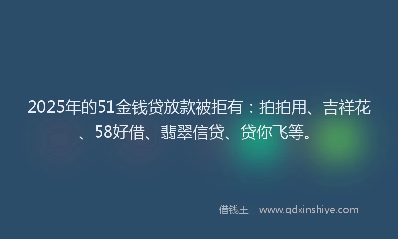2025年的51金钱贷放款被拒有：拍拍用、吉祥花、58好借、翡翠信贷、贷你飞等。