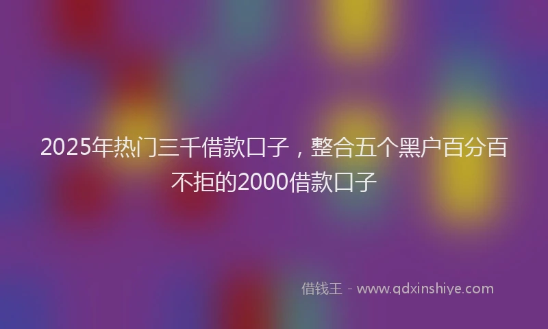 2025年热门三千借款口子，整合五个黑户百分百不拒的2000借款口子