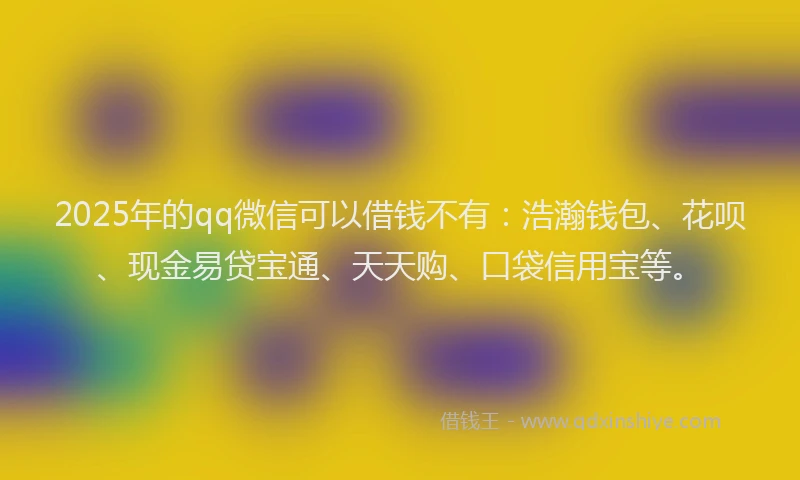 2025年的qq微信可以借钱不有：浩瀚钱包、花呗、现金易贷宝通、天天购、口袋信用宝等。