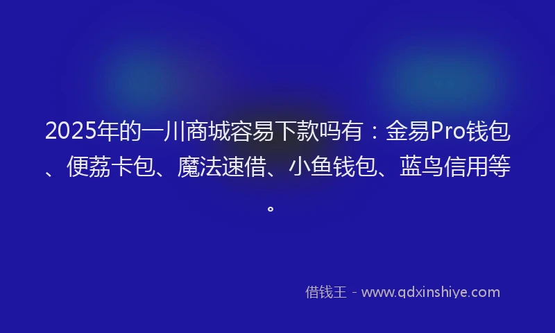 2025年的一川商城容易下款吗有：金易Pro钱包、便荔卡包、魔法速借、小鱼钱包、蓝鸟信用等。
