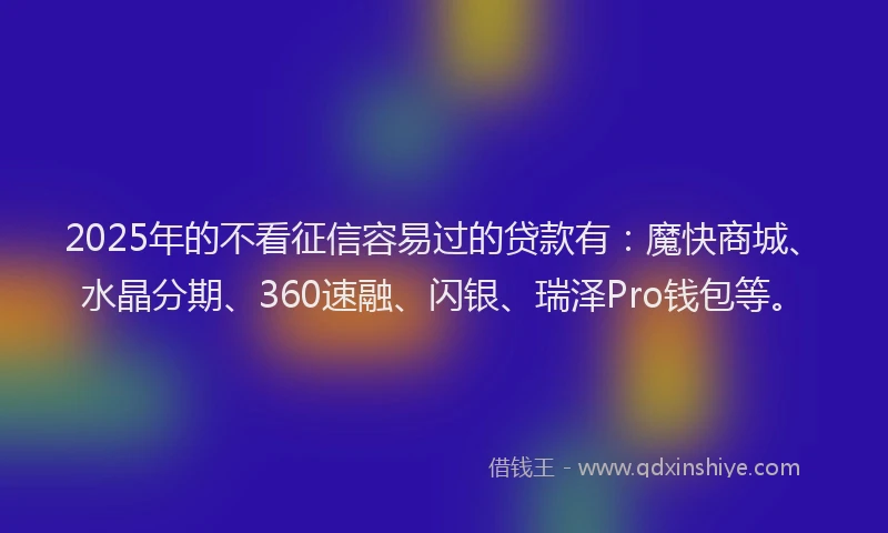 2025年的不看征信容易过的贷款有：魔快商城、水晶分期、360速融、闪银、瑞泽Pro钱包等。