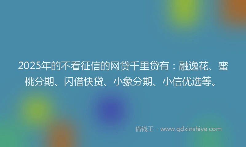 2025年的不看征信的网贷千里贷有：融逸花、蜜桃分期、闪借快贷、小象分期、小信优选等。