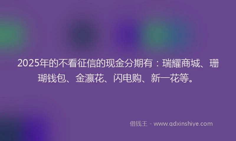 2025年的不看征信的现金分期有:瑞耀商城、珊瑚钱包、金瀛花、闪电购、新一花等。