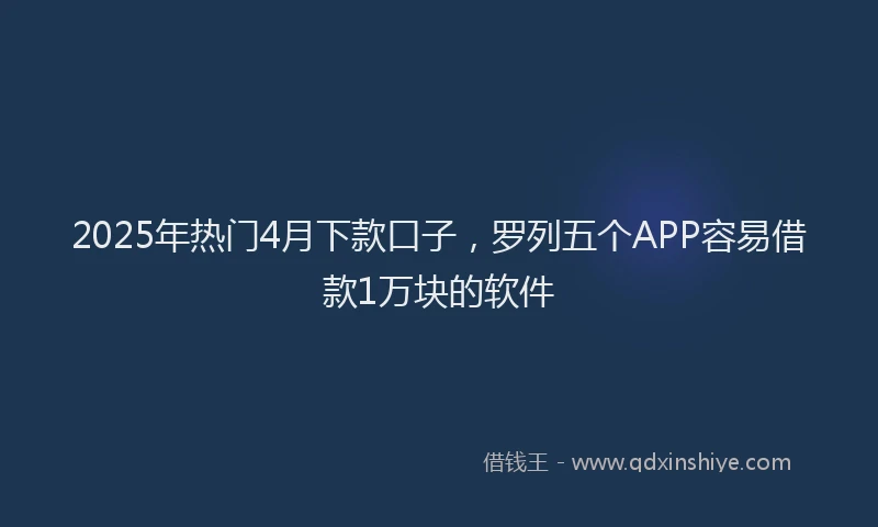 2025年热门4月下款口子，罗列五个APP容易借款1万块的软件