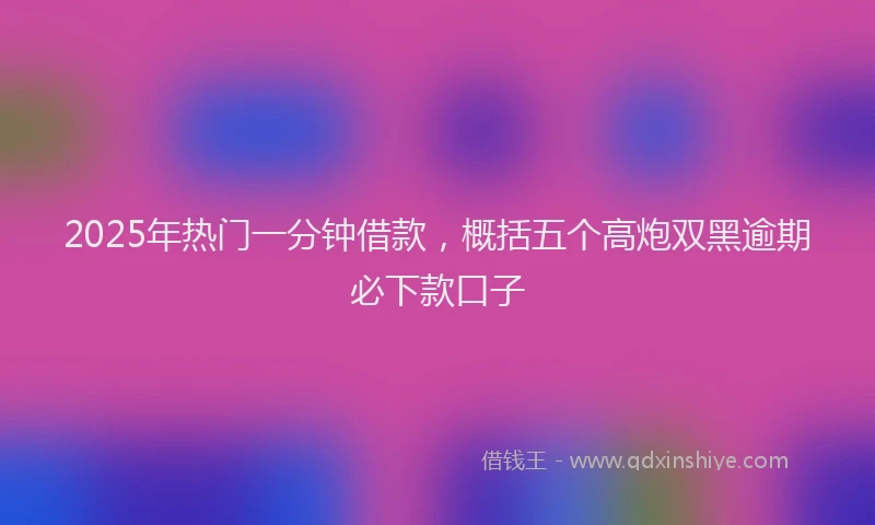 2025年热门一分钟借款，概括五个高炮双黑逾期必下款口子