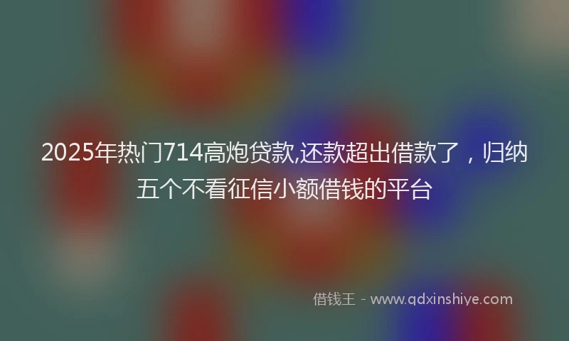 2025年热门714高炮贷款,还款超出借款了，归纳五个不看征信小额借钱的平台